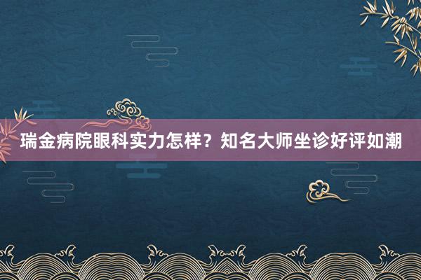 瑞金病院眼科实力怎样？知名大师坐诊好评如潮